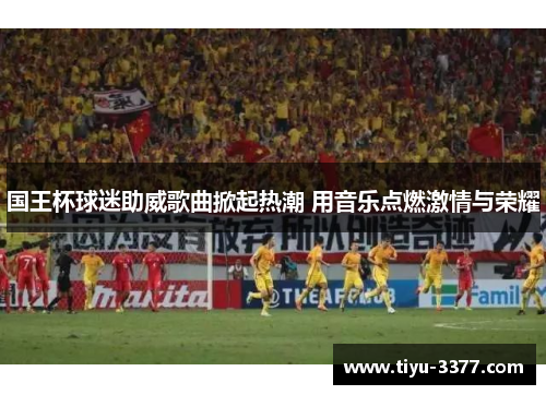 国王杯球迷助威歌曲掀起热潮 用音乐点燃激情与荣耀 国王杯球迷助威歌曲掀起热潮 用音乐点燃激情与荣耀