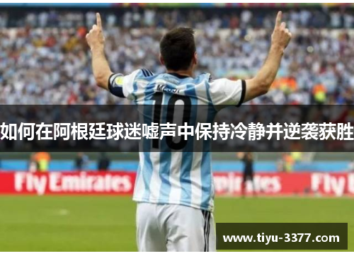 如何在阿根廷球迷嘘声中保持冷静并逆袭获胜 如何在阿根廷球迷嘘声中保持冷静并逆袭获胜