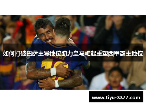 如何打破巴萨主导地位助力皇马崛起重塑西甲霸主地位