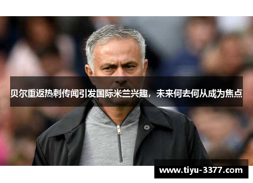 贝尔重返热刺传闻引发国际米兰兴趣,未来何去何从成为焦点 贝尔重返热刺传闻引发国际米兰兴趣,未来何去何从成为焦点