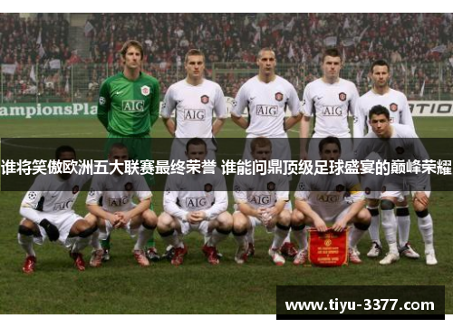 谁将笑傲欧洲五大联赛最终荣誉 谁能问鼎顶级足球盛宴的巅峰荣耀