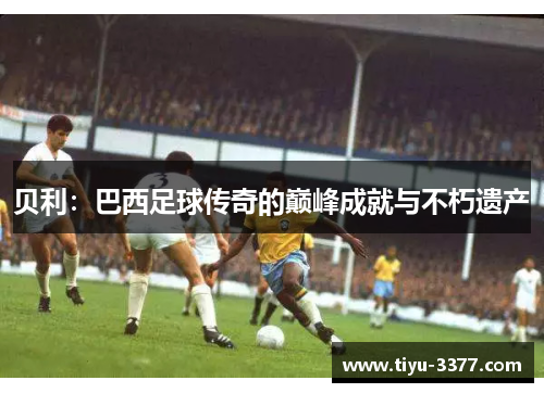 贝利:巴西足球传奇的巅峰成就与不朽遗产 贝利:巴西足球传奇的巅峰成就与不朽遗产