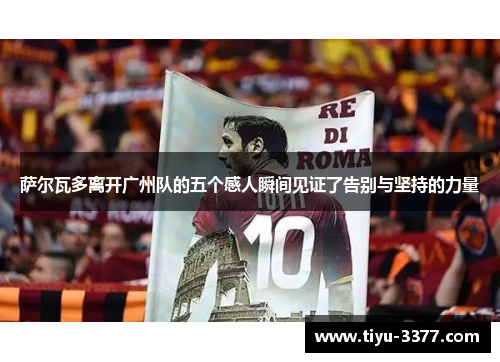 萨尔瓦多离开广州队的五个感人瞬间见证了告别与坚持的力量 萨尔瓦多离开广州队的五个感人瞬间见证了告别与坚持的力量