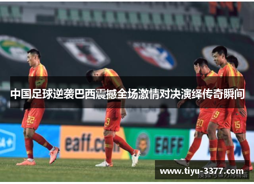 中国足球逆袭巴西震撼全场激情对决演绎传奇瞬间