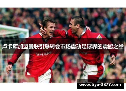 卢卡库加盟曼联引爆转会市场震动足球界的震撼之举 卢卡库加盟曼联引爆转会市场震动足球界的震撼之举