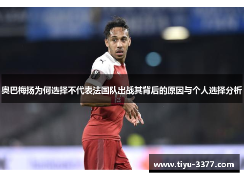 奥巴梅扬为何选择不代表法国队出战其背后的原因与个人选择分析 奥巴梅扬为何选择不代表法国队出战其背后的原因与个人选择分析