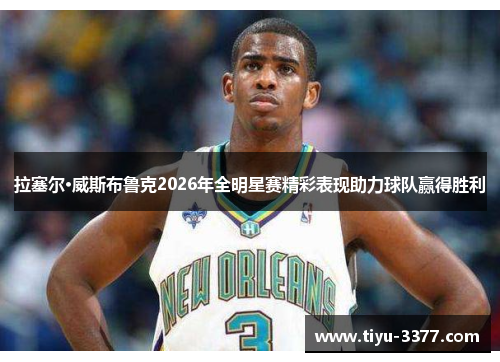 拉塞尔·威斯布鲁克2026年全明星赛精彩表现助力球队赢得胜利 拉塞尔·威斯布鲁克2026年全明星赛精彩表现助力球队赢得胜利